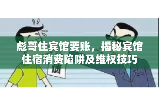彪哥住宾馆要账，揭秘宾馆住宿消费陷阱及维权技巧